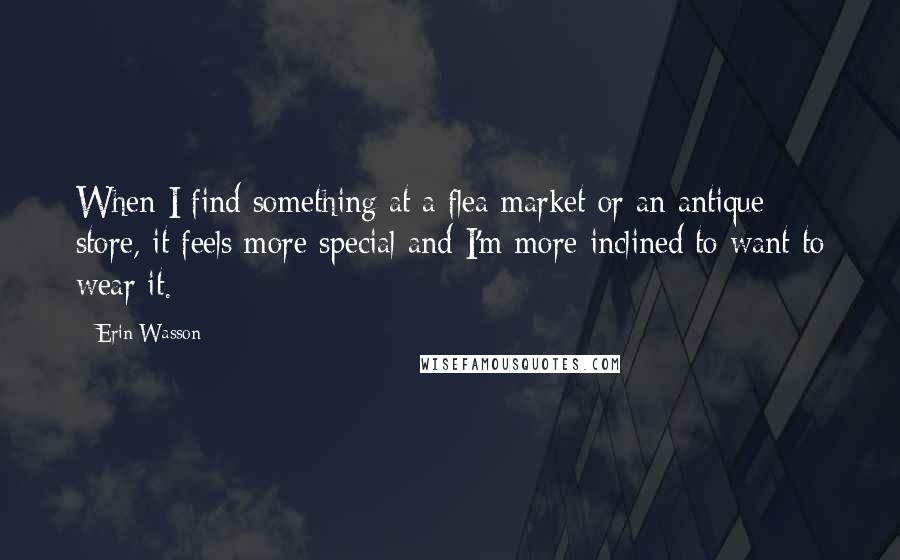 Erin Wasson Quotes: When I find something at a flea market or an antique store, it feels more special and I'm more inclined to want to wear it.