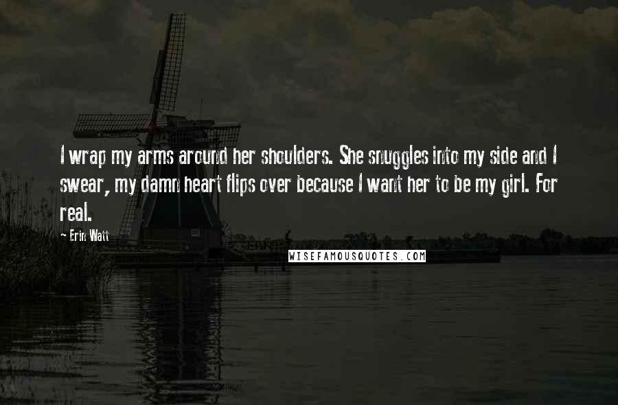 Erin Watt Quotes: I wrap my arms around her shoulders. She snuggles into my side and I swear, my damn heart flips over because I want her to be my girl. For real.