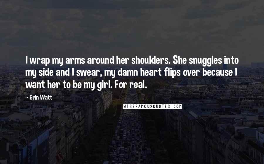 Erin Watt Quotes: I wrap my arms around her shoulders. She snuggles into my side and I swear, my damn heart flips over because I want her to be my girl. For real.