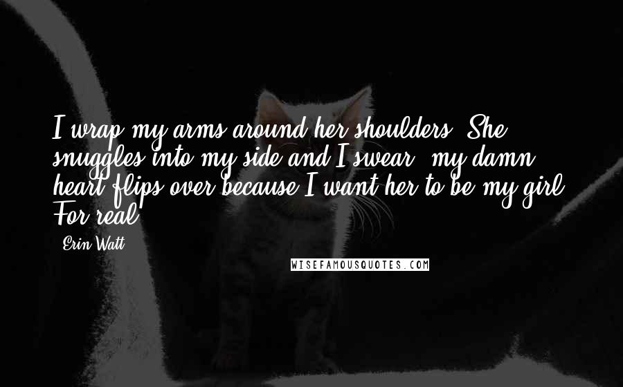 Erin Watt Quotes: I wrap my arms around her shoulders. She snuggles into my side and I swear, my damn heart flips over because I want her to be my girl. For real.