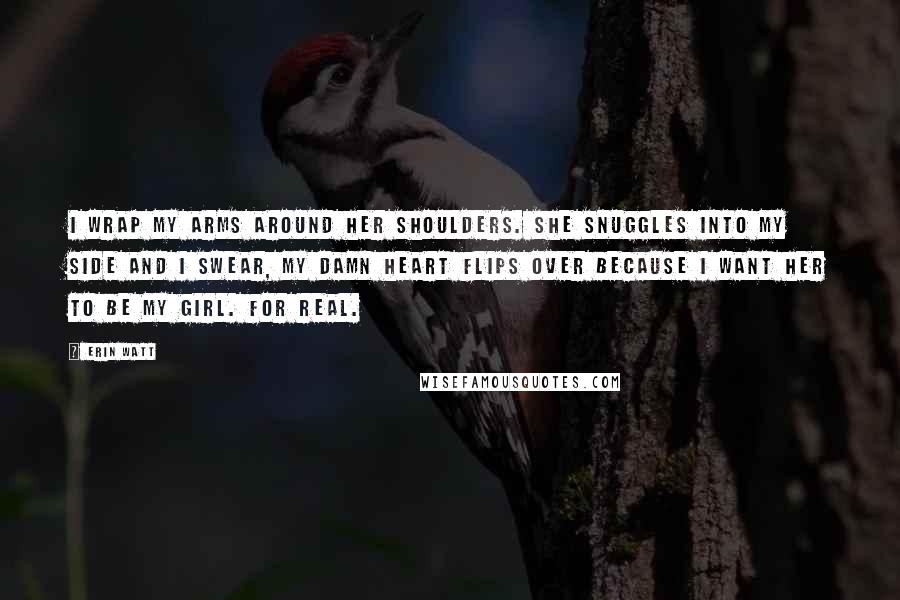 Erin Watt Quotes: I wrap my arms around her shoulders. She snuggles into my side and I swear, my damn heart flips over because I want her to be my girl. For real.