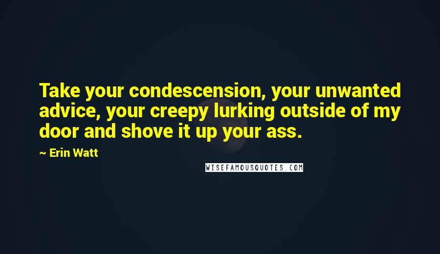 Erin Watt Quotes: Take your condescension, your unwanted advice, your creepy lurking outside of my door and shove it up your ass.