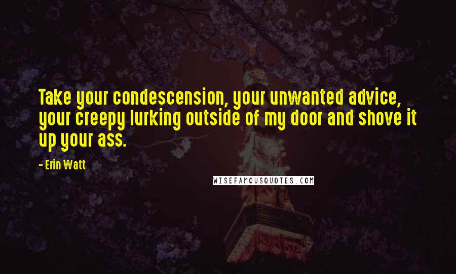 Erin Watt Quotes: Take your condescension, your unwanted advice, your creepy lurking outside of my door and shove it up your ass.