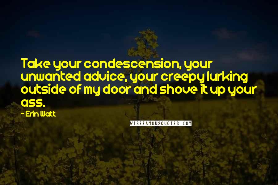 Erin Watt Quotes: Take your condescension, your unwanted advice, your creepy lurking outside of my door and shove it up your ass.