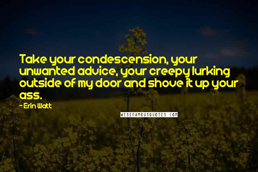 Erin Watt Quotes: Take your condescension, your unwanted advice, your creepy lurking outside of my door and shove it up your ass.