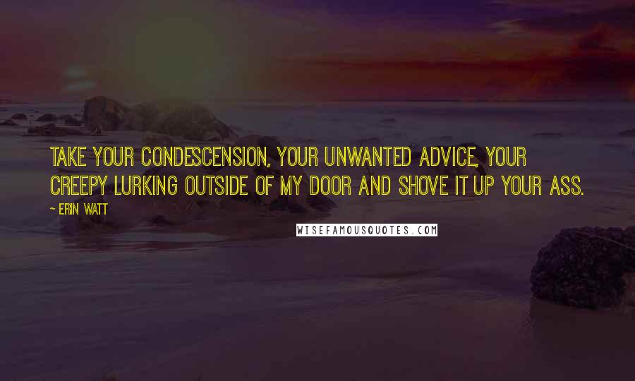 Erin Watt Quotes: Take your condescension, your unwanted advice, your creepy lurking outside of my door and shove it up your ass.