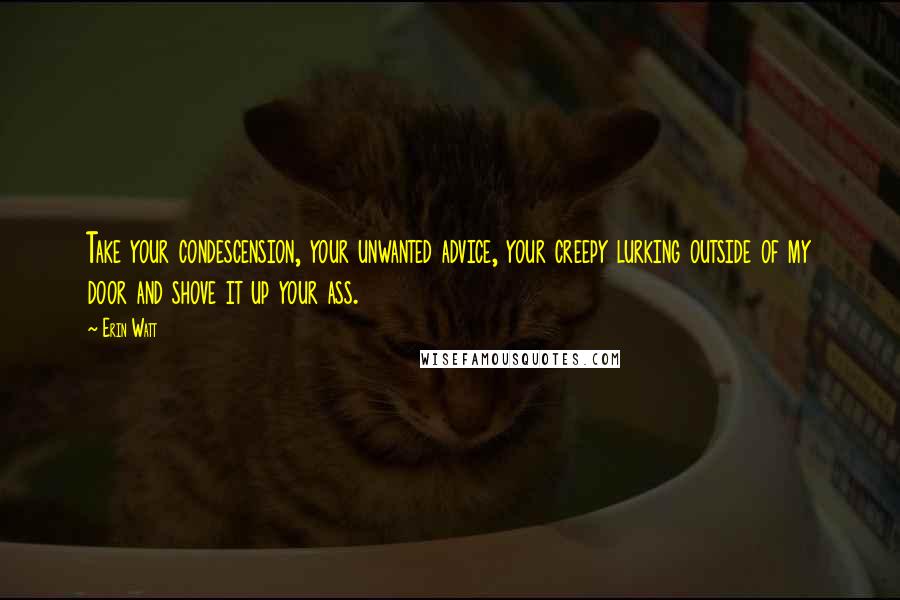Erin Watt Quotes: Take your condescension, your unwanted advice, your creepy lurking outside of my door and shove it up your ass.