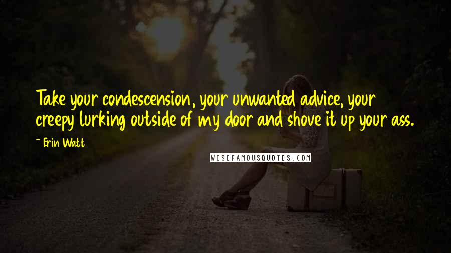 Erin Watt Quotes: Take your condescension, your unwanted advice, your creepy lurking outside of my door and shove it up your ass.