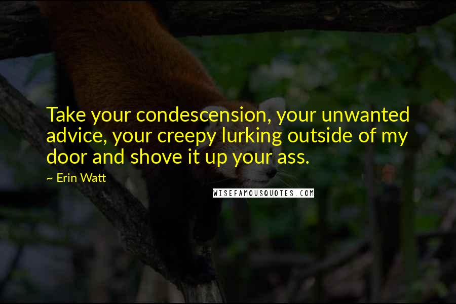 Erin Watt Quotes: Take your condescension, your unwanted advice, your creepy lurking outside of my door and shove it up your ass.