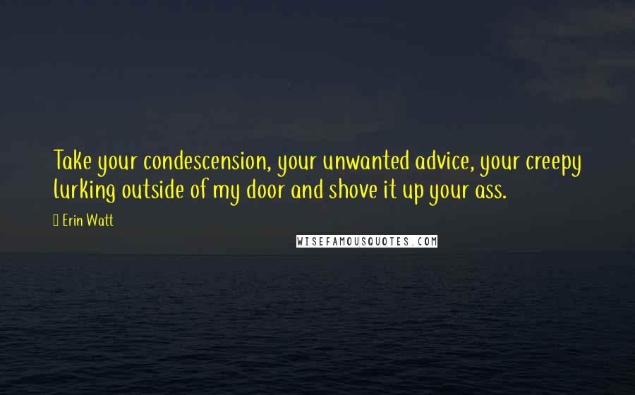 Erin Watt Quotes: Take your condescension, your unwanted advice, your creepy lurking outside of my door and shove it up your ass.