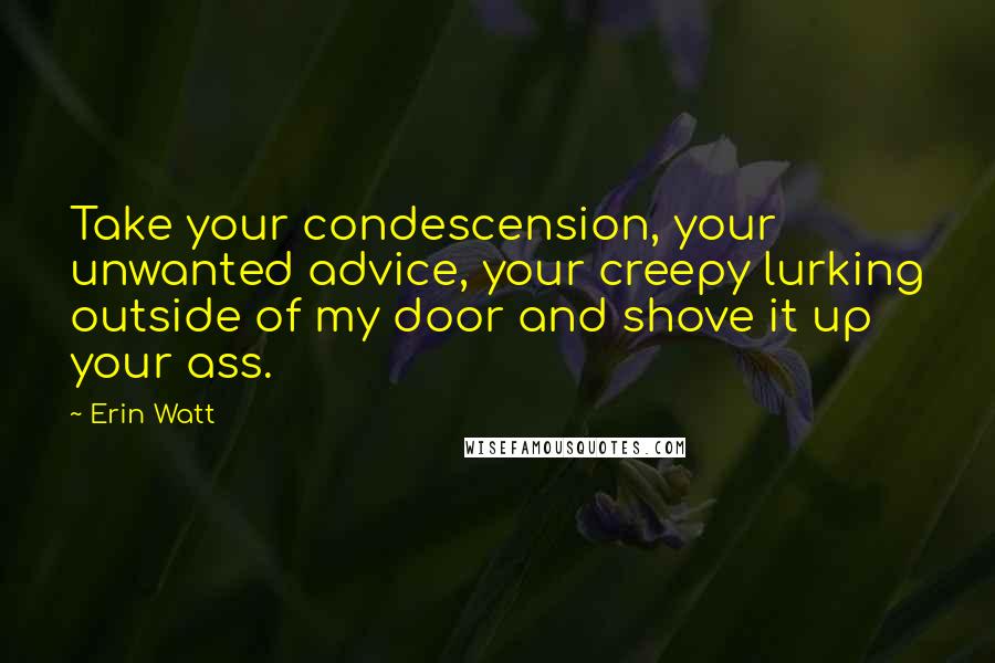 Erin Watt Quotes: Take your condescension, your unwanted advice, your creepy lurking outside of my door and shove it up your ass.