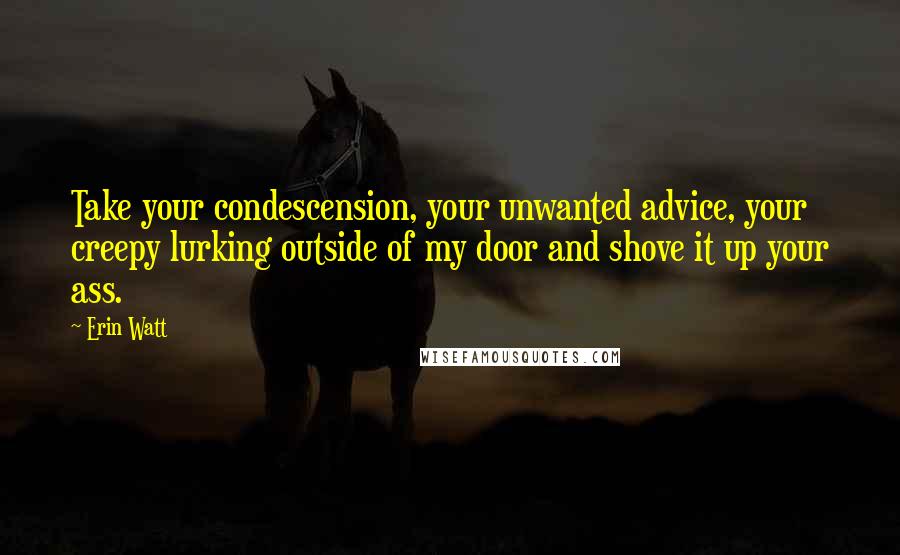 Erin Watt Quotes: Take your condescension, your unwanted advice, your creepy lurking outside of my door and shove it up your ass.