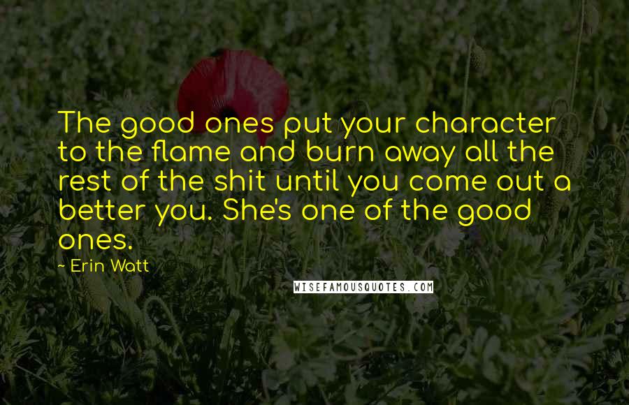 Erin Watt Quotes: The good ones put your character to the flame and burn away all the rest of the shit until you come out a better you. She's one of the good ones.