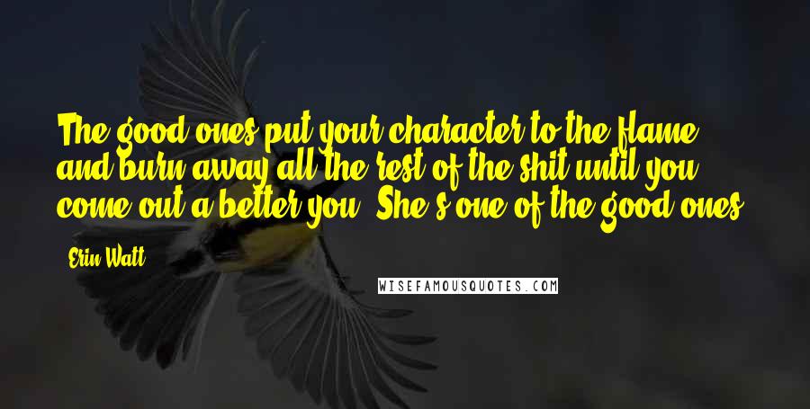 Erin Watt Quotes: The good ones put your character to the flame and burn away all the rest of the shit until you come out a better you. She's one of the good ones.