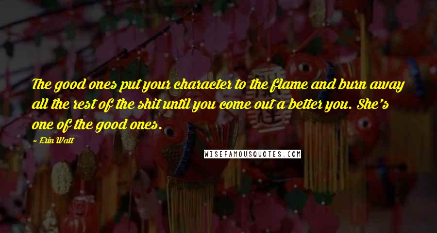 Erin Watt Quotes: The good ones put your character to the flame and burn away all the rest of the shit until you come out a better you. She's one of the good ones.