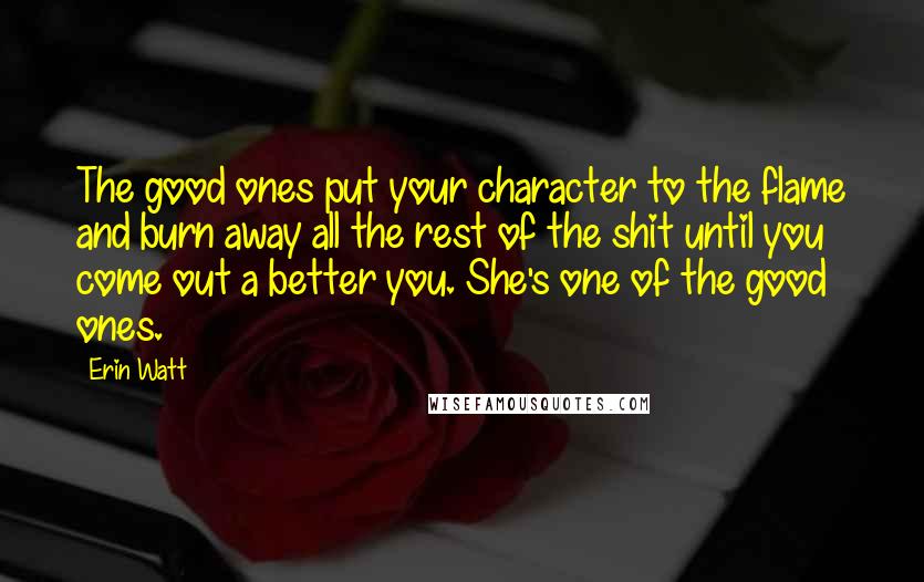 Erin Watt Quotes: The good ones put your character to the flame and burn away all the rest of the shit until you come out a better you. She's one of the good ones.