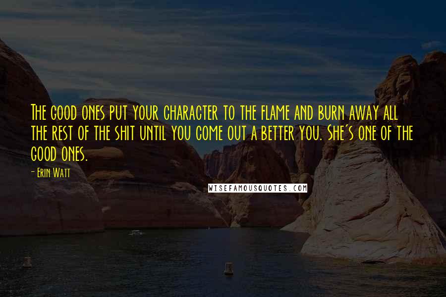 Erin Watt Quotes: The good ones put your character to the flame and burn away all the rest of the shit until you come out a better you. She's one of the good ones.