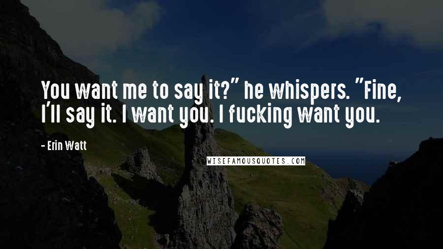 Erin Watt Quotes: You want me to say it?" he whispers. "Fine, I'll say it. I want you. I fucking want you.