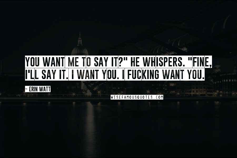 Erin Watt Quotes: You want me to say it?" he whispers. "Fine, I'll say it. I want you. I fucking want you.