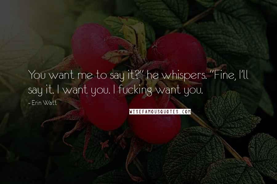 Erin Watt Quotes: You want me to say it?" he whispers. "Fine, I'll say it. I want you. I fucking want you.