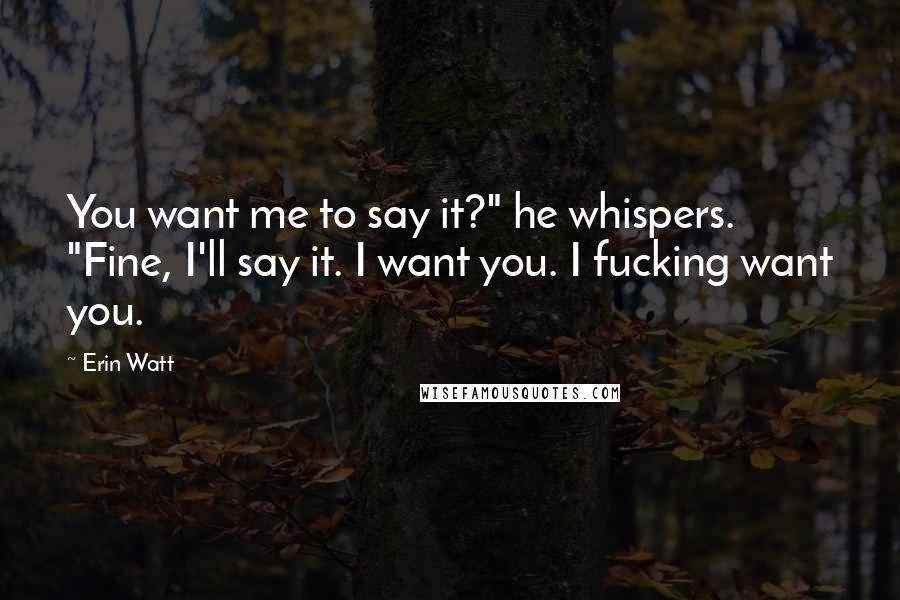 Erin Watt Quotes: You want me to say it?" he whispers. "Fine, I'll say it. I want you. I fucking want you.