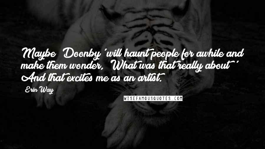 Erin Way Quotes: Maybe 'Doonby' will haunt people for awhile and make them wonder, 'What was that really about?' And that excites me as an artist.