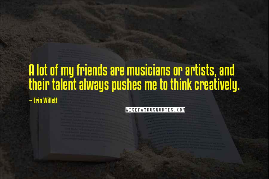 Erin Willett Quotes: A lot of my friends are musicians or artists, and their talent always pushes me to think creatively.