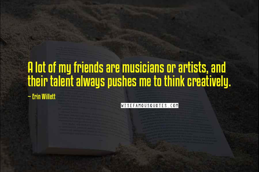 Erin Willett Quotes: A lot of my friends are musicians or artists, and their talent always pushes me to think creatively.