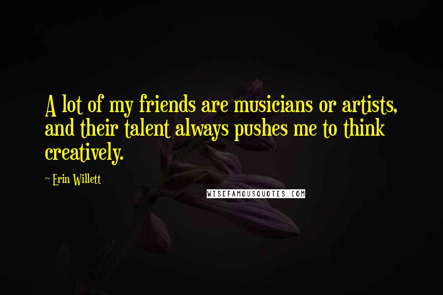 Erin Willett Quotes: A lot of my friends are musicians or artists, and their talent always pushes me to think creatively.