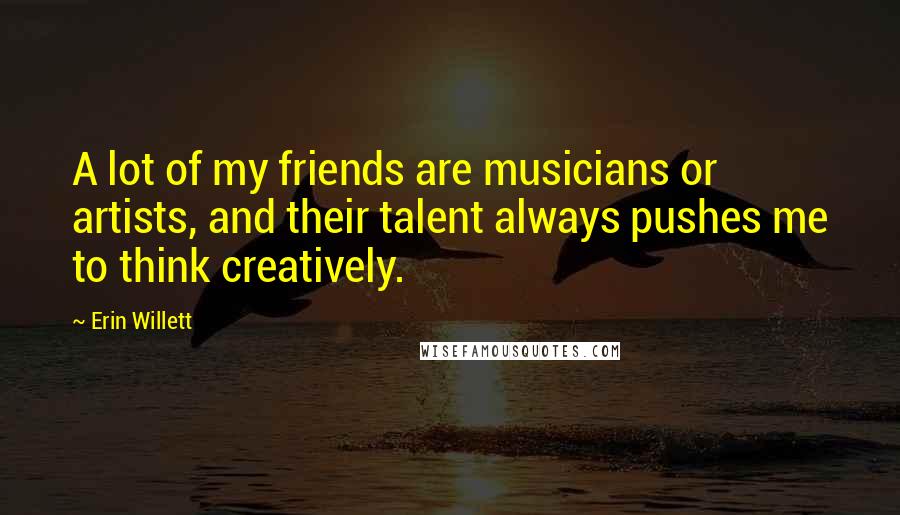 Erin Willett Quotes: A lot of my friends are musicians or artists, and their talent always pushes me to think creatively.