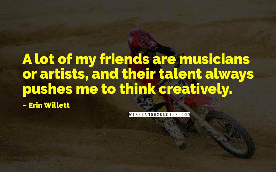 Erin Willett Quotes: A lot of my friends are musicians or artists, and their talent always pushes me to think creatively.