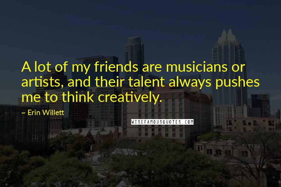 Erin Willett Quotes: A lot of my friends are musicians or artists, and their talent always pushes me to think creatively.