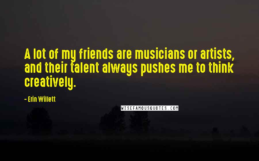 Erin Willett Quotes: A lot of my friends are musicians or artists, and their talent always pushes me to think creatively.