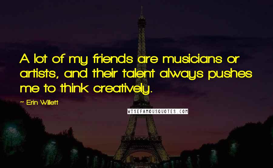 Erin Willett Quotes: A lot of my friends are musicians or artists, and their talent always pushes me to think creatively.