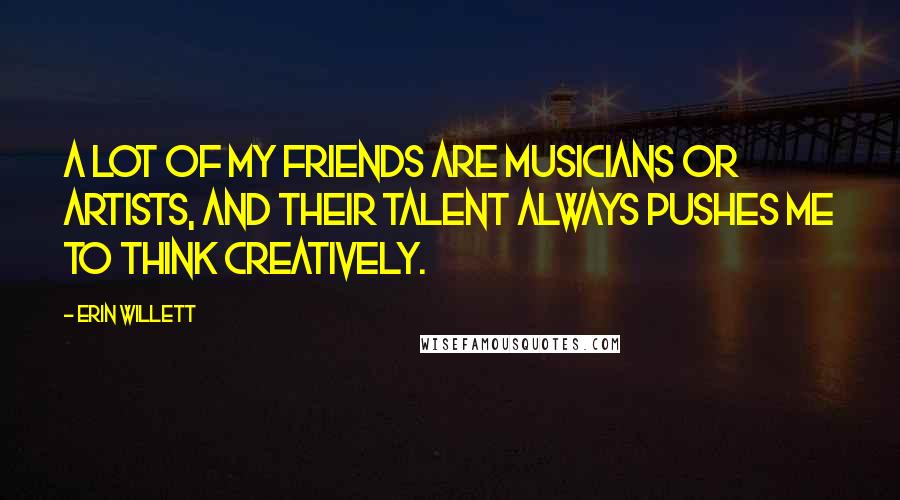 Erin Willett Quotes: A lot of my friends are musicians or artists, and their talent always pushes me to think creatively.