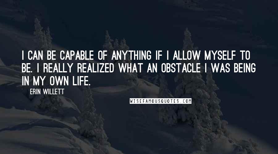 Erin Willett Quotes: I can be capable of anything if I allow myself to be. I really realized what an obstacle I was being in my own life.