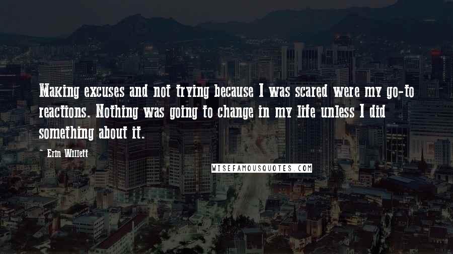 Erin Willett Quotes: Making excuses and not trying because I was scared were my go-to reactions. Nothing was going to change in my life unless I did something about it.