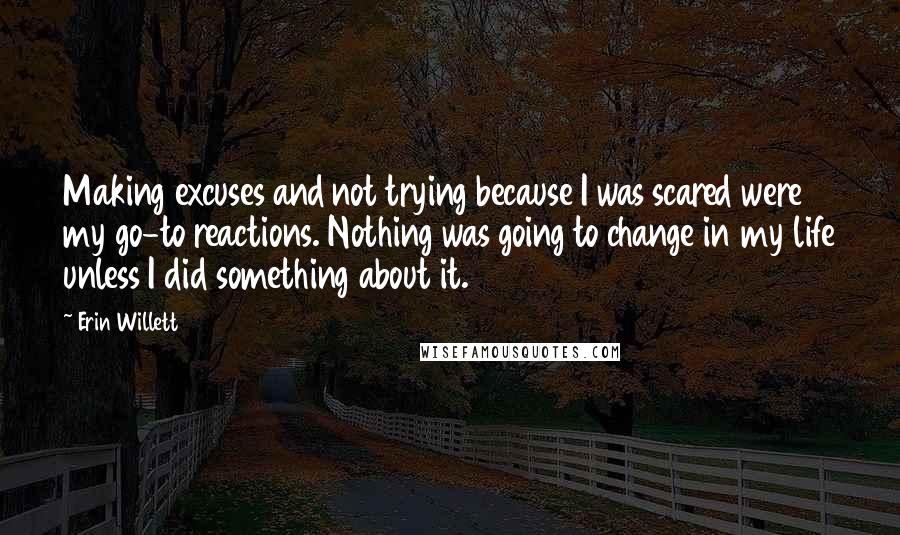 Erin Willett Quotes: Making excuses and not trying because I was scared were my go-to reactions. Nothing was going to change in my life unless I did something about it.