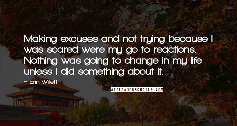 Erin Willett Quotes: Making excuses and not trying because I was scared were my go-to reactions. Nothing was going to change in my life unless I did something about it.