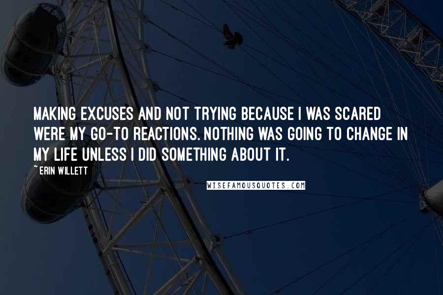 Erin Willett Quotes: Making excuses and not trying because I was scared were my go-to reactions. Nothing was going to change in my life unless I did something about it.