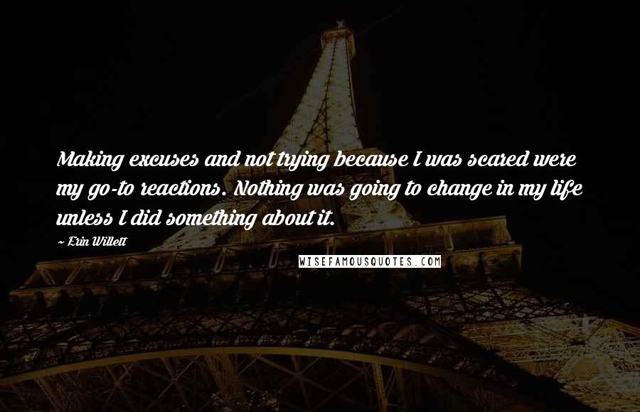 Erin Willett Quotes: Making excuses and not trying because I was scared were my go-to reactions. Nothing was going to change in my life unless I did something about it.