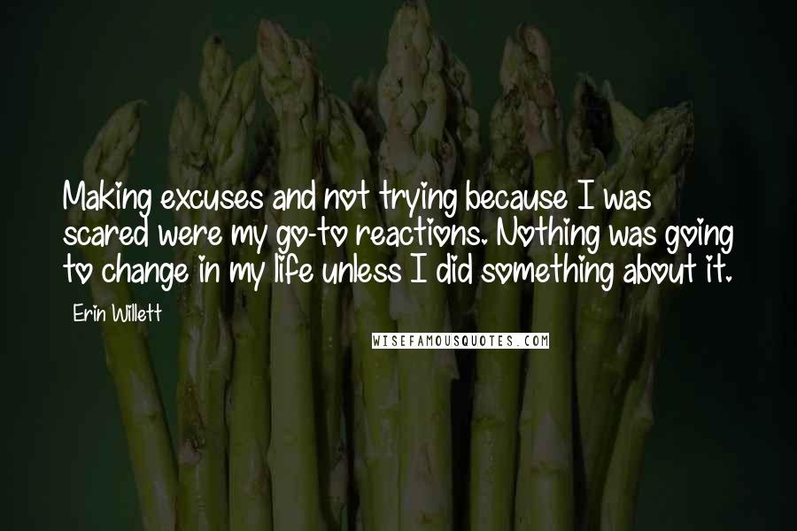 Erin Willett Quotes: Making excuses and not trying because I was scared were my go-to reactions. Nothing was going to change in my life unless I did something about it.