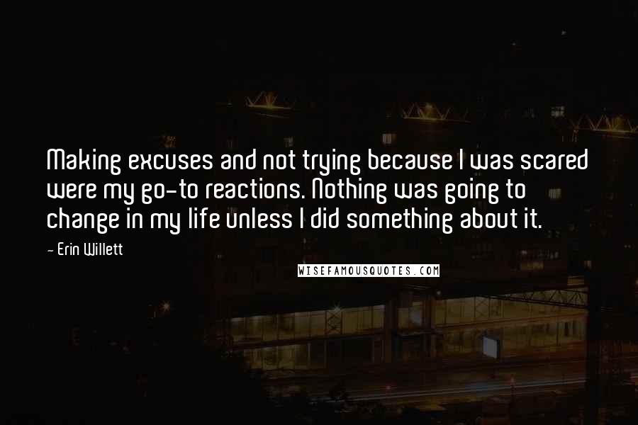 Erin Willett Quotes: Making excuses and not trying because I was scared were my go-to reactions. Nothing was going to change in my life unless I did something about it.