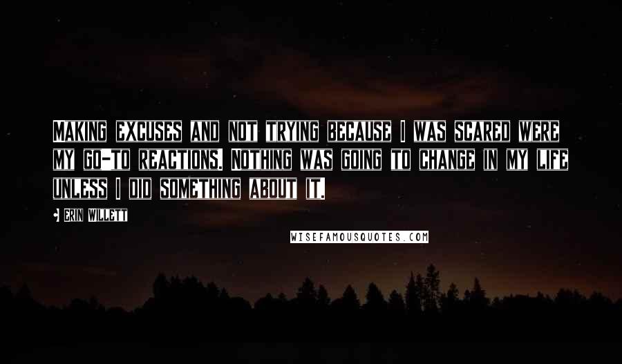 Erin Willett Quotes: Making excuses and not trying because I was scared were my go-to reactions. Nothing was going to change in my life unless I did something about it.