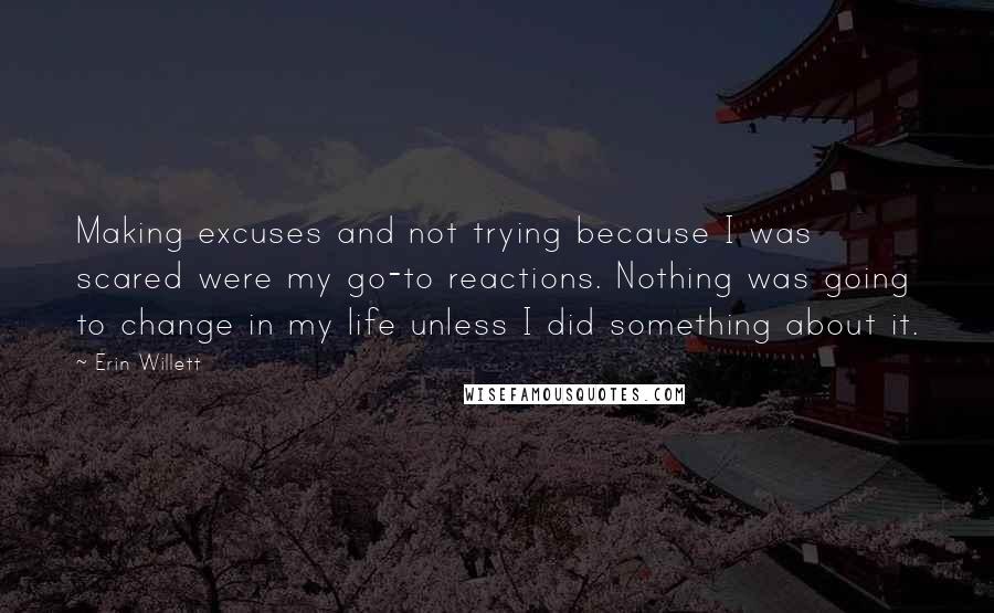 Erin Willett Quotes: Making excuses and not trying because I was scared were my go-to reactions. Nothing was going to change in my life unless I did something about it.