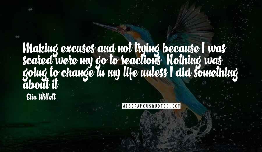 Erin Willett Quotes: Making excuses and not trying because I was scared were my go-to reactions. Nothing was going to change in my life unless I did something about it.