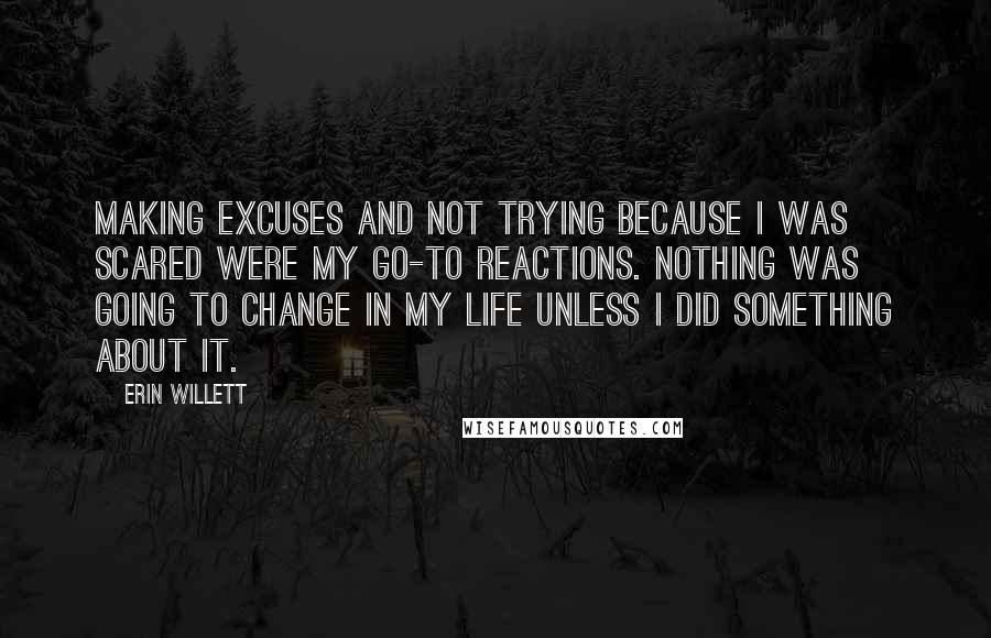 Erin Willett Quotes: Making excuses and not trying because I was scared were my go-to reactions. Nothing was going to change in my life unless I did something about it.