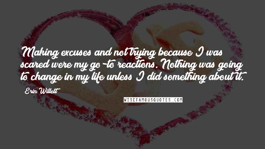 Erin Willett Quotes: Making excuses and not trying because I was scared were my go-to reactions. Nothing was going to change in my life unless I did something about it.