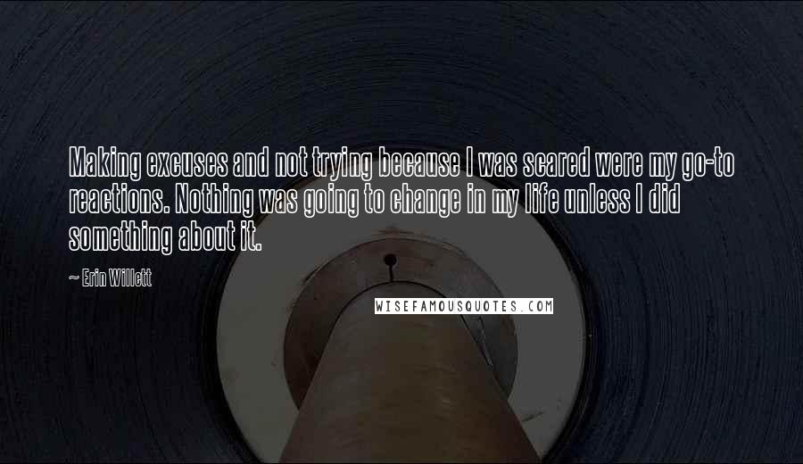 Erin Willett Quotes: Making excuses and not trying because I was scared were my go-to reactions. Nothing was going to change in my life unless I did something about it.