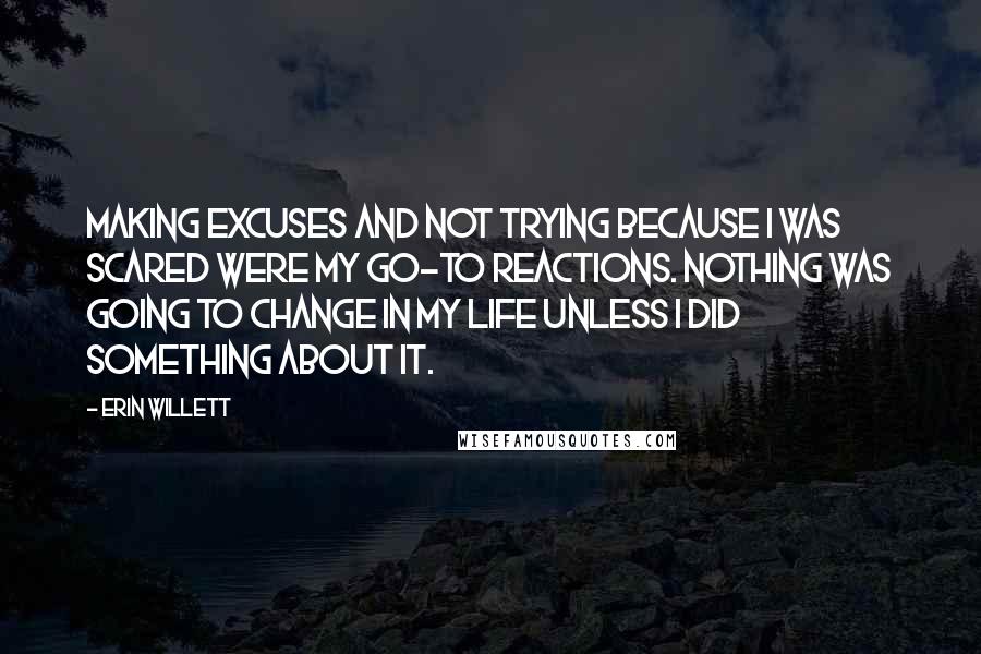 Erin Willett Quotes: Making excuses and not trying because I was scared were my go-to reactions. Nothing was going to change in my life unless I did something about it.